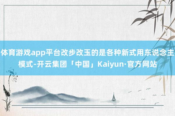 体育游戏app平台改步改玉的是各种新式用东说念主模式-开云集团「中国」Kaiyun·官方网站
