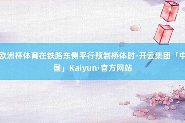 欧洲杯体育在铁路东侧平行预制桥体时-开云集团「中国」Kaiyun·官方网站