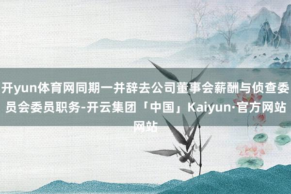 开yun体育网同期一并辞去公司董事会薪酬与侦查委员会委员职务-开云集团「中国」Kaiyun·官方网站