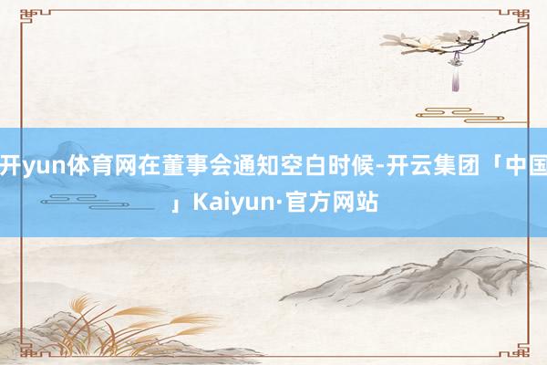 开yun体育网在董事会通知空白时候-开云集团「中国」Kaiyun·官方网站
