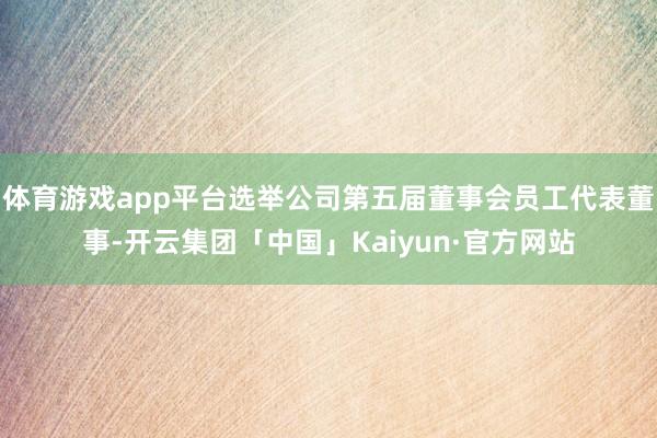 体育游戏app平台选举公司第五届董事会员工代表董事-开云集团「中国」Kaiyun·官方网站