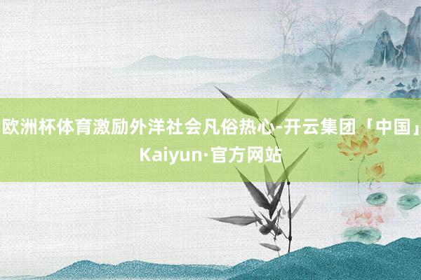 欧洲杯体育激励外洋社会凡俗热心-开云集团「中国」Kaiyun·官方网站
