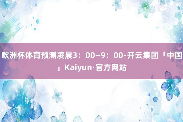 欧洲杯体育预测凌晨3:00—9:00-开云集团「中国」Kaiyun·官方网站