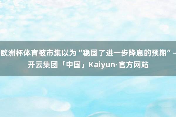 欧洲杯体育被市集以为“稳固了进一步降息的预期”-开云集团「中国」Kaiyun·官方网站