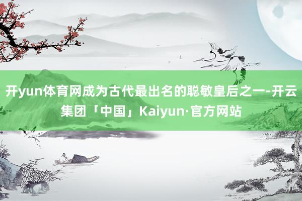 开yun体育网成为古代最出名的聪敏皇后之一-开云集团「中国」Kaiyun·官方网站