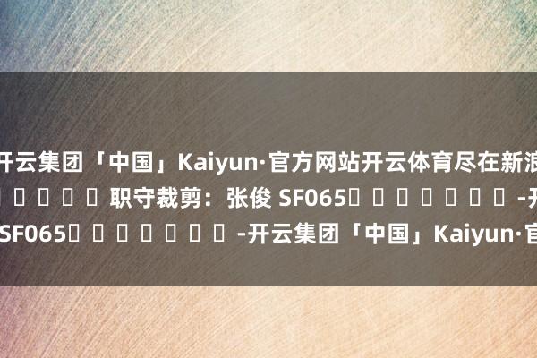 开云集团「中国」Kaiyun·官方网站开云体育尽在新浪财经APP 职守裁剪:张俊 SF065 -开云集团「中国」Kaiyun·官方网站