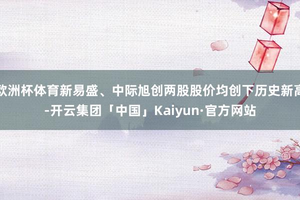 欧洲杯体育新易盛、中际旭创两股股价均创下历史新高-开云集团「中国」Kaiyun·官方网站
