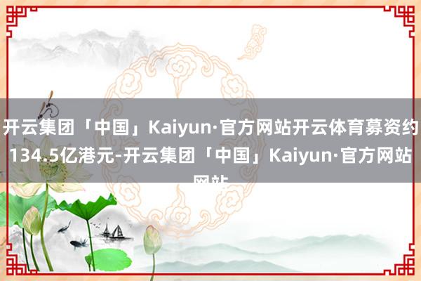开云集团「中国」Kaiyun·官方网站开云体育募资约134.5亿港元-开云集团「中国」Kaiyun·官方网站