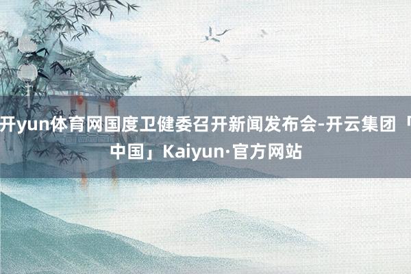 开yun体育网国度卫健委召开新闻发布会-开云集团「中国」Kaiyun·官方网站