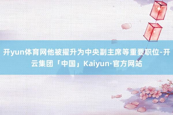 开yun体育网他被擢升为中央副主席等重要职位-开云集团「中国」Kaiyun·官方网站