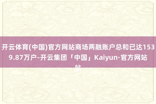 开云体育(中国)官方网站商场两融账户总和已达1539.87万户-开云集团「中国」Kaiyun·官方网站