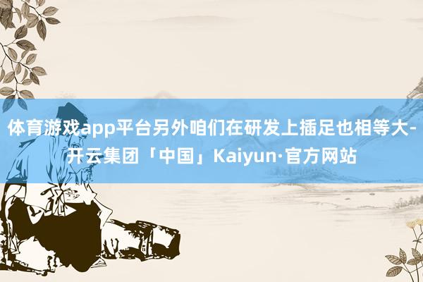体育游戏app平台另外咱们在研发上插足也相等大-开云集团「中国」Kaiyun·官方网站
