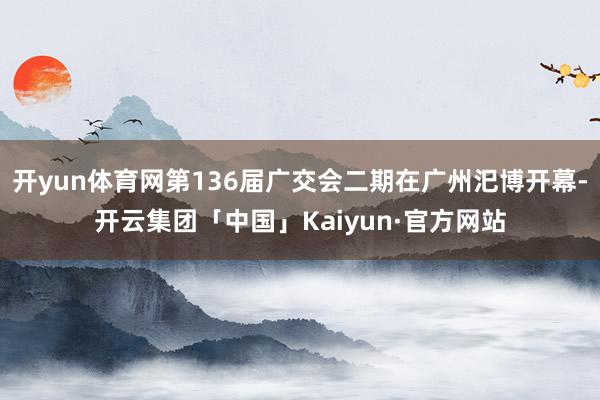 开yun体育网第136届广交会二期在广州汜博开幕-开云集团「中国」Kaiyun·官方网站
