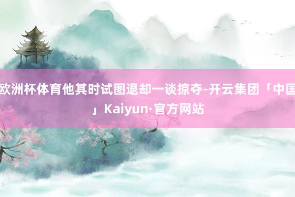 欧洲杯体育他其时试图退却一谈掠夺-开云集团「中国」Kaiyun·官方网站