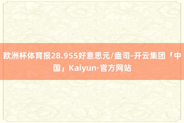 欧洲杯体育报28.955好意思元/盎司-开云集团「中国」Kaiyun·官方网站