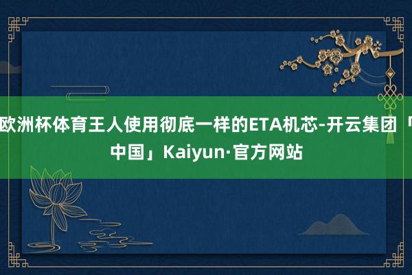 欧洲杯体育王人使用彻底一样的ETA机芯-开云集团「中国」Kaiyun·官方网站