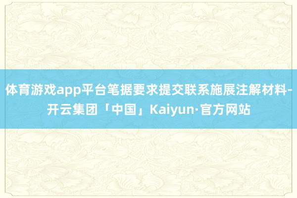 体育游戏app平台笔据要求提交联系施展注解材料-开云集团「中国」Kaiyun·官方网站