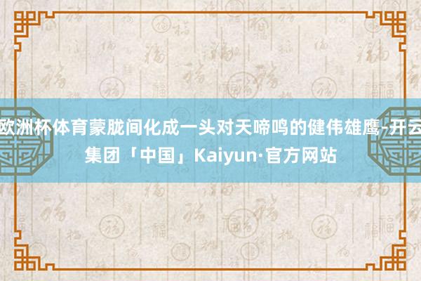 欧洲杯体育蒙胧间化成一头对天啼鸣的健伟雄鹰-开云集团「中国」Kaiyun·官方网站