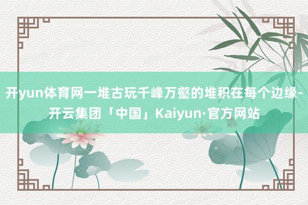 开yun体育网一堆古玩千峰万壑的堆积在每个边缘-开云集团「中国」Kaiyun·官方网站