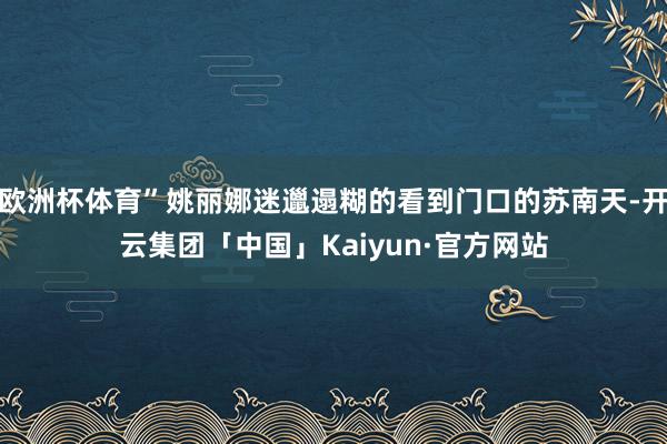 欧洲杯体育”姚丽娜迷邋遢糊的看到门口的苏南天-开云集团「中国」Kaiyun·官方网站