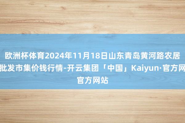 欧洲杯体育2024年11月18日山东青岛黄河路农居品批发市集价钱行情-开云集团「中国」Kaiyun·官方网站