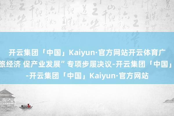 开云集团「中国」Kaiyun·官方网站开云体育广州还制定了“强文旅经济 促产业发展”专项步履决议-开云集团「中国」Kaiyun·官方网站