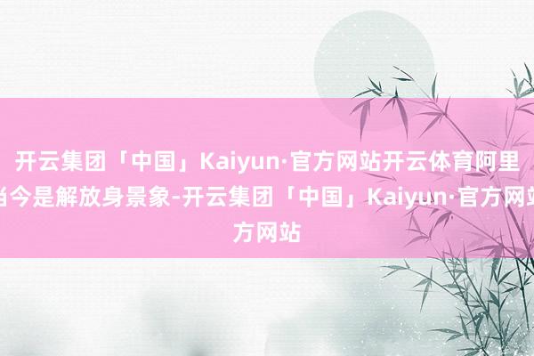 开云集团「中国」Kaiyun·官方网站开云体育阿里当今是解放身景象-开云集团「中国」Kaiyun·官方网站