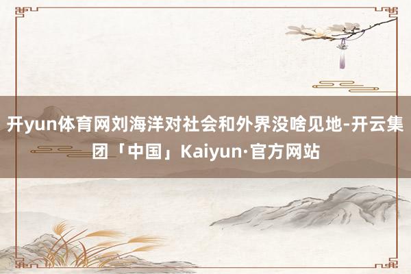 开yun体育网刘海洋对社会和外界没啥见地-开云集团「中国」Kaiyun·官方网站