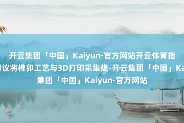 开云集团「中国」Kaiyun·官方网站开云体育指示团队创造性建议将榫卯工艺与3D打印采集拢-开云集团「中国」Kaiyun·官方网站