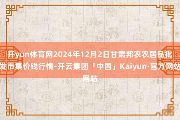 开yun体育网2024年12月2日甘肃邦农农居品批发市集价钱行情-开云集团「中国」Kaiyun·官方网站