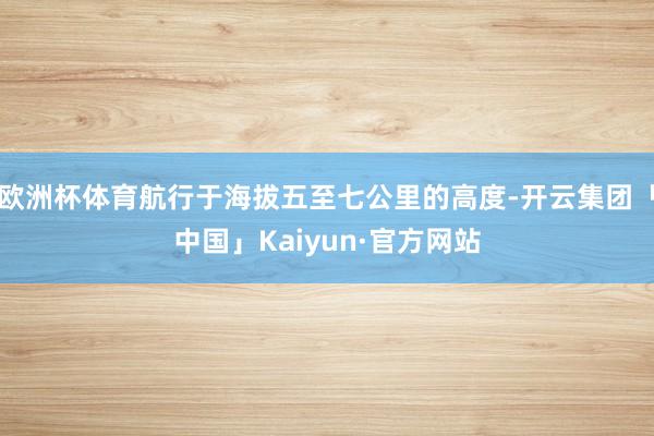 欧洲杯体育航行于海拔五至七公里的高度-开云集团「中国」Kaiyun·官方网站