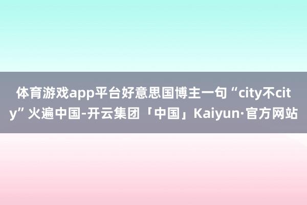 体育游戏app平台好意思国博主一句“city不city”火遍中国-开云集团「中国」Kaiyun·官方网站