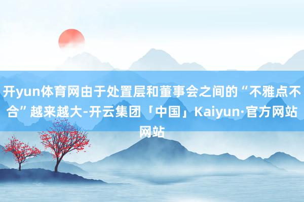 开yun体育网由于处置层和董事会之间的“不雅点不合”越来越大-开云集团「中国」Kaiyun·官方网站
