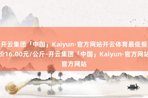开云集团「中国」Kaiyun·官方网站开云体育最低报价16.00元/公斤-开云集团「中国」Kaiyun·官方网站