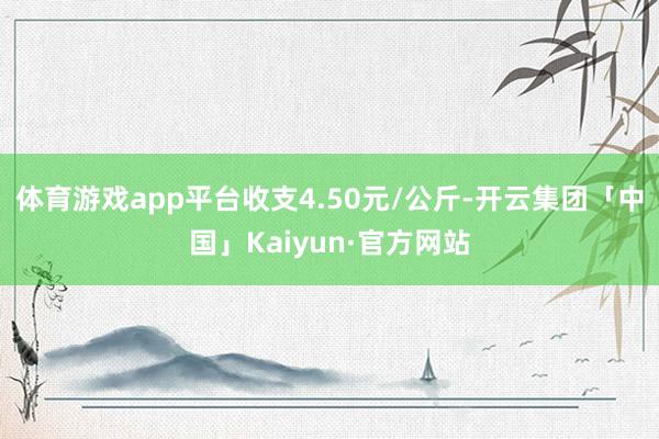 体育游戏app平台收支4.50元/公斤-开云集团「中国」Kaiyun·官方网站