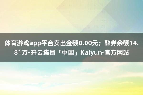 体育游戏app平台卖出金额0.00元；融券余额14.81万-开云集团「中国」Kaiyun·官方网站