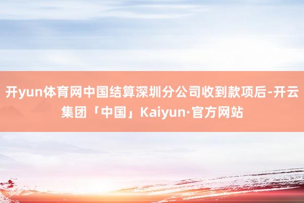 开yun体育网中国结算深圳分公司收到款项后-开云集团「中国」Kaiyun·官方网站
