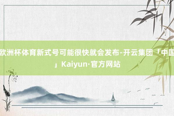 欧洲杯体育新式号可能很快就会发布-开云集团「中国」Kaiyun·官方网站