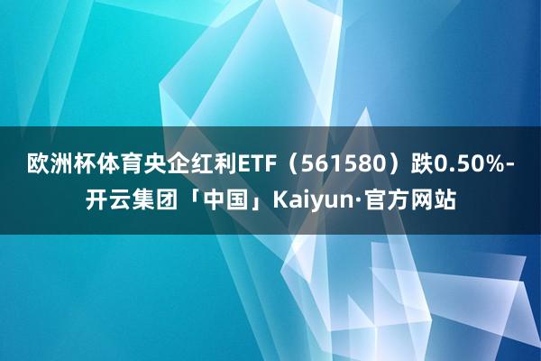 欧洲杯体育央企红利ETF（561580）跌0.50%-开云集团「中国」Kaiyun·官方网站