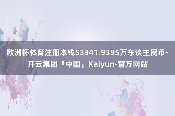 欧洲杯体育注册本钱53341.9395万东谈主民币-开云集团「中国」Kaiyun·官方网站