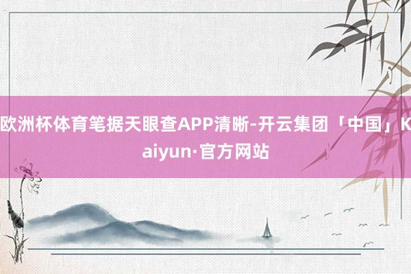 欧洲杯体育笔据天眼查APP清晰-开云集团「中国」Kaiyun·官方网站