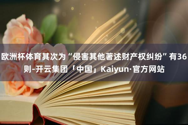 欧洲杯体育其次为“侵害其他著述财产权纠纷”有36则-开云集团「中国」Kaiyun·官方网站
