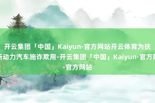 开云集团「中国」Kaiyun·官方网站开云体育为扶植新动力汽车施诈欺用-开云集团「中国」Kaiyun·官方网站