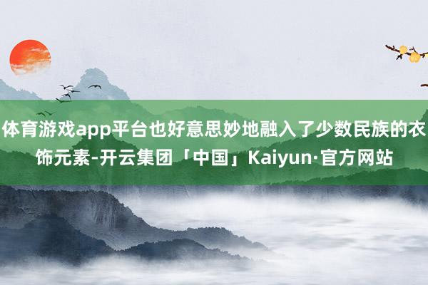 体育游戏app平台也好意思妙地融入了少数民族的衣饰元素-开云集团「中国」Kaiyun·官方网站