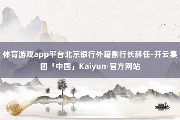 体育游戏app平台北京银行外籍副行长辞任-开云集团「中国」Kaiyun·官方网站