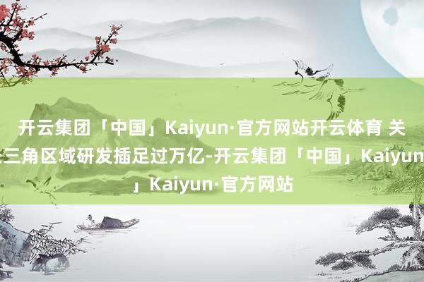 开云集团「中国」Kaiyun·官方网站开云体育 关联阅读  长三角区域研发插足过万亿-开云集团「中国」Kaiyun·官方网站