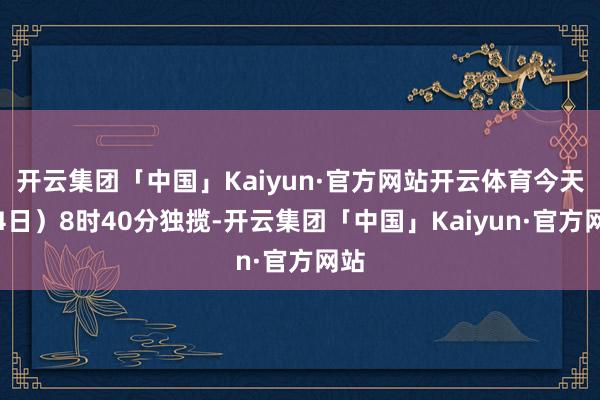 开云集团「中国」Kaiyun·官方网站开云体育今天(4日)8时40分独揽-开云集团「中国」Kaiyun·官方网站