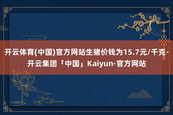 开云体育(中国)官方网站生猪价钱为15.7元/千克-开云集团「中国」Kaiyun·官方网站