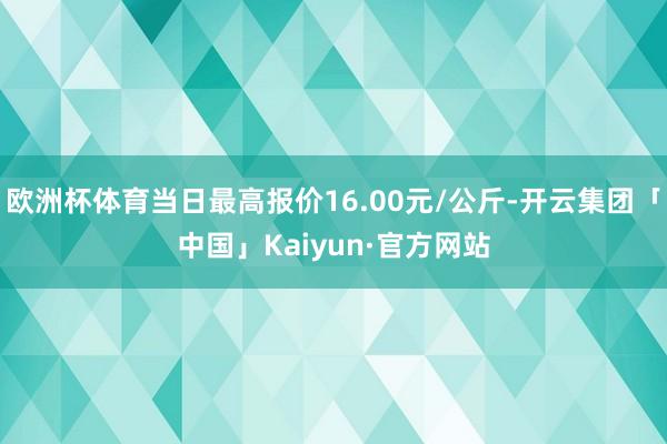 欧洲杯体育当日最高报价16.00元/公斤-开云集团「中国」Kaiyun·官方网站