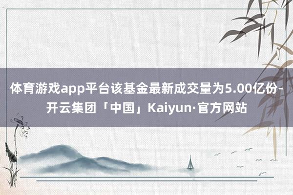 体育游戏app平台该基金最新成交量为5.00亿份-开云集团「中国」Kaiyun·官方网站